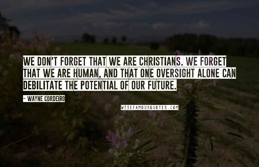 Wayne Cordeiro Quotes: We don't forget that we are Christians. We forget that we are human, and that one oversight alone can debilitate the potential of our future.