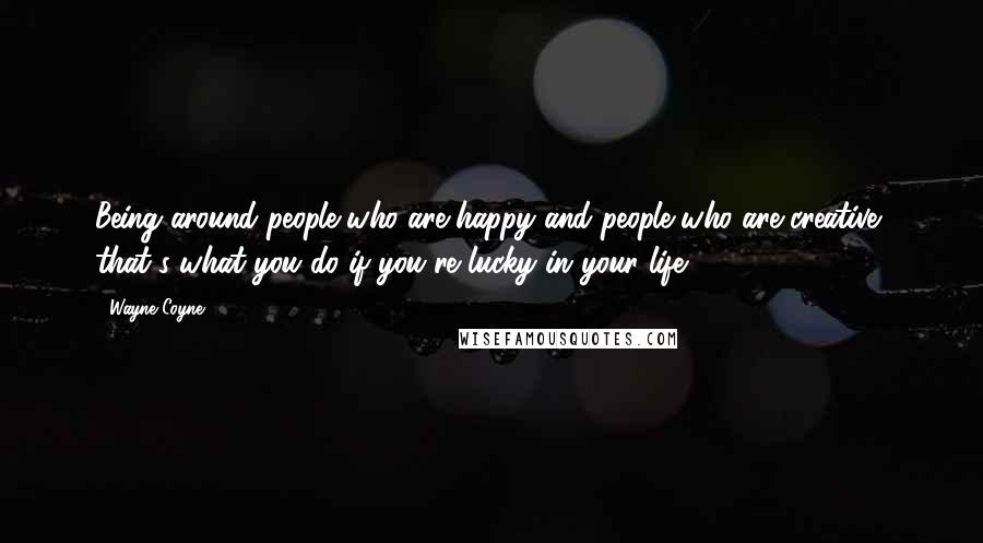 Wayne Coyne Quotes: Being around people who are happy and people who are creative, that's what you do if you're lucky in your life.