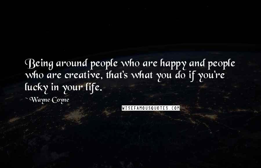 Wayne Coyne Quotes: Being around people who are happy and people who are creative, that's what you do if you're lucky in your life.