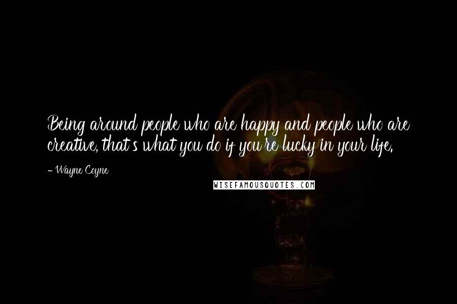 Wayne Coyne Quotes: Being around people who are happy and people who are creative, that's what you do if you're lucky in your life.