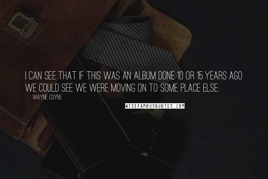 Wayne Coyne Quotes: I can see that if this was an album done 10 or 15 years ago we could see we were moving on to some place else.