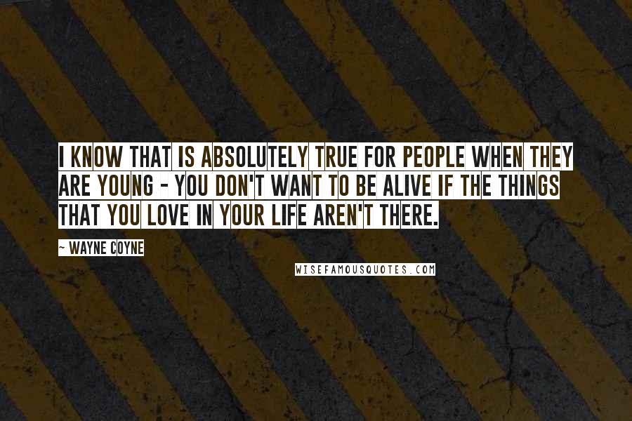 Wayne Coyne Quotes: I know that is absolutely true for people when they are young - you don't want to be alive if the things that you love in your life aren't there.