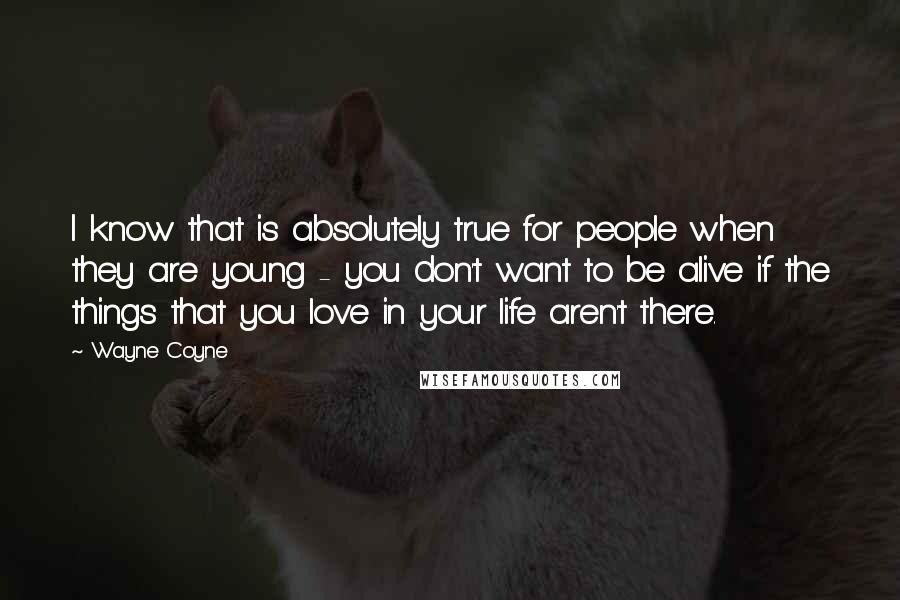 Wayne Coyne Quotes: I know that is absolutely true for people when they are young - you don't want to be alive if the things that you love in your life aren't there.