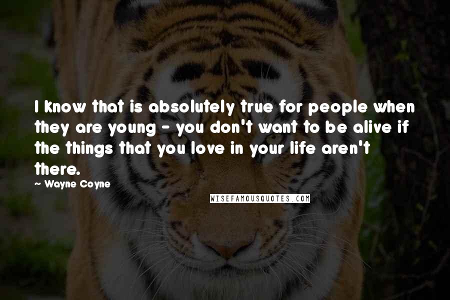 Wayne Coyne Quotes: I know that is absolutely true for people when they are young - you don't want to be alive if the things that you love in your life aren't there.