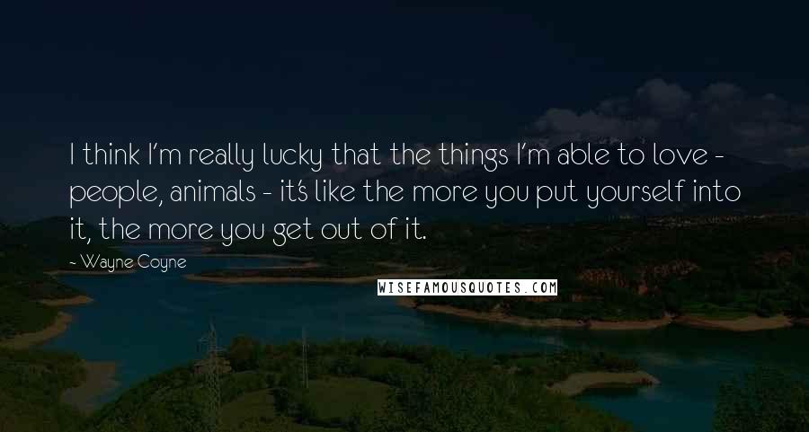 Wayne Coyne Quotes: I think I'm really lucky that the things I'm able to love - people, animals - it's like the more you put yourself into it, the more you get out of it.