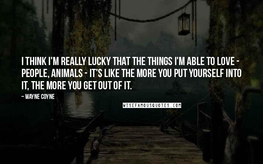 Wayne Coyne Quotes: I think I'm really lucky that the things I'm able to love - people, animals - it's like the more you put yourself into it, the more you get out of it.