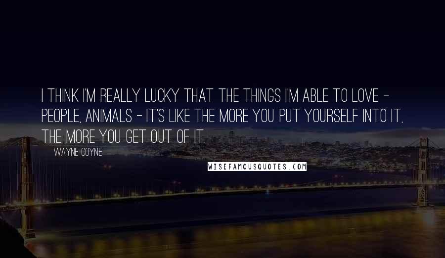 Wayne Coyne Quotes: I think I'm really lucky that the things I'm able to love - people, animals - it's like the more you put yourself into it, the more you get out of it.