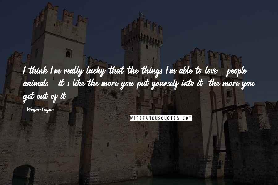 Wayne Coyne Quotes: I think I'm really lucky that the things I'm able to love - people, animals - it's like the more you put yourself into it, the more you get out of it.