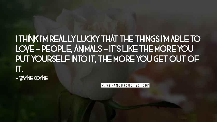 Wayne Coyne Quotes: I think I'm really lucky that the things I'm able to love - people, animals - it's like the more you put yourself into it, the more you get out of it.