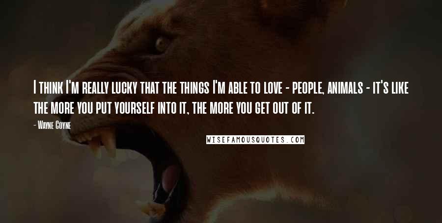 Wayne Coyne Quotes: I think I'm really lucky that the things I'm able to love - people, animals - it's like the more you put yourself into it, the more you get out of it.