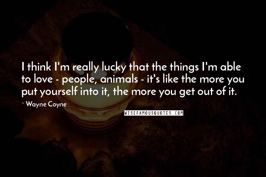 Wayne Coyne Quotes: I think I'm really lucky that the things I'm able to love - people, animals - it's like the more you put yourself into it, the more you get out of it.