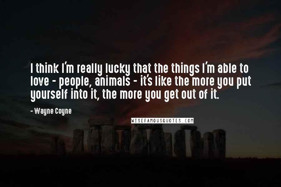 Wayne Coyne Quotes: I think I'm really lucky that the things I'm able to love - people, animals - it's like the more you put yourself into it, the more you get out of it.