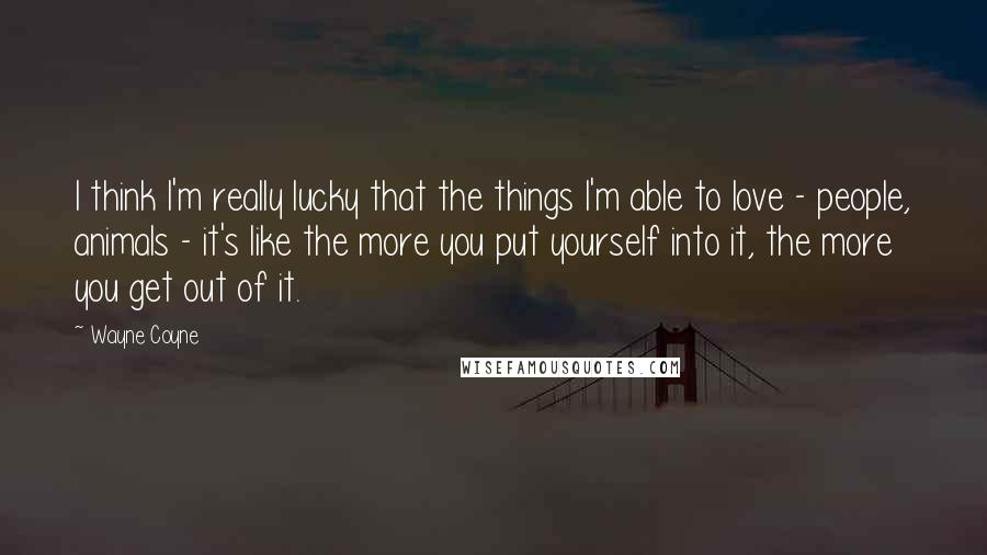 Wayne Coyne Quotes: I think I'm really lucky that the things I'm able to love - people, animals - it's like the more you put yourself into it, the more you get out of it.