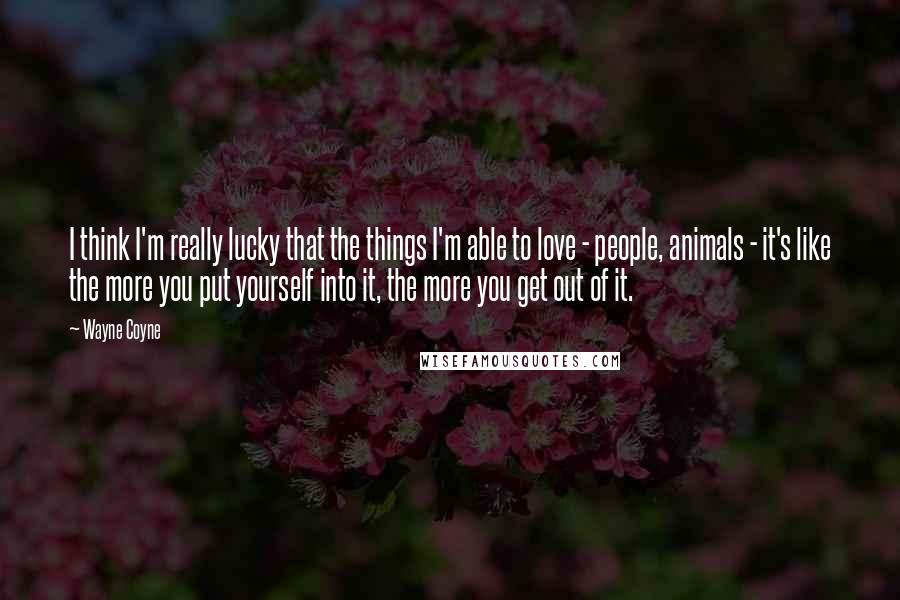 Wayne Coyne Quotes: I think I'm really lucky that the things I'm able to love - people, animals - it's like the more you put yourself into it, the more you get out of it.