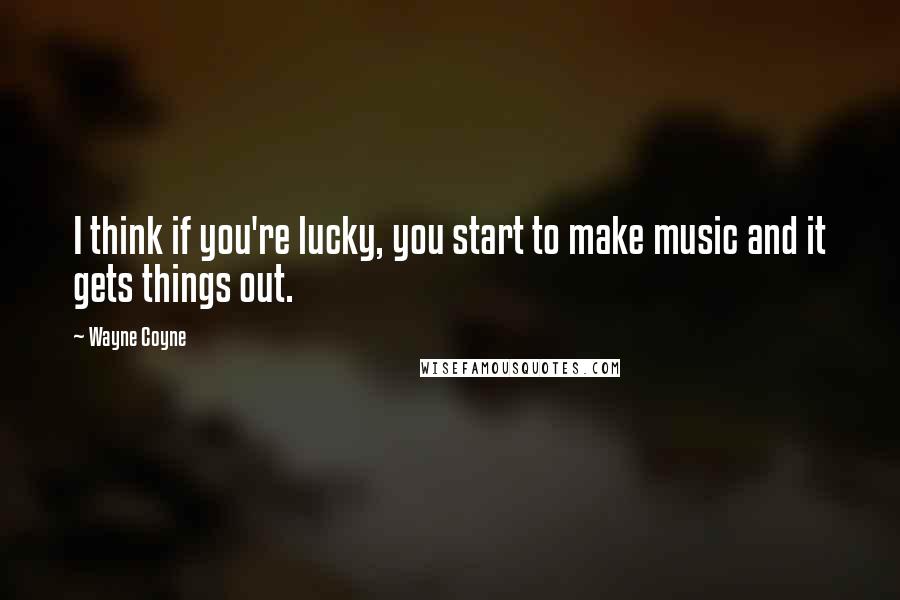 Wayne Coyne Quotes: I think if you're lucky, you start to make music and it gets things out.