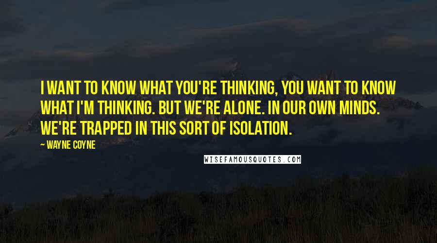 Wayne Coyne Quotes: I want to know what you're thinking, you want to know what I'm thinking. But we're alone. In our own minds. We're trapped in this sort of isolation.