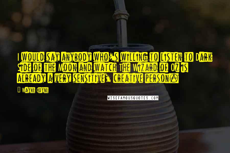 Wayne Coyne Quotes: I would say anybody who's willing to listen to Dark Side of the Moon and watch The Wizard of Oz is already a very sensitive, creative person.