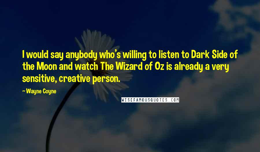 Wayne Coyne Quotes: I would say anybody who's willing to listen to Dark Side of the Moon and watch The Wizard of Oz is already a very sensitive, creative person.