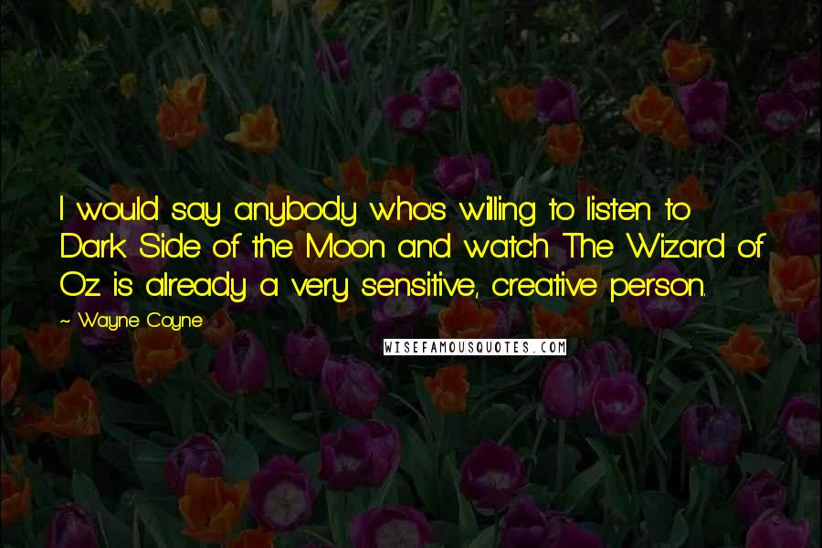 Wayne Coyne Quotes: I would say anybody who's willing to listen to Dark Side of the Moon and watch The Wizard of Oz is already a very sensitive, creative person.