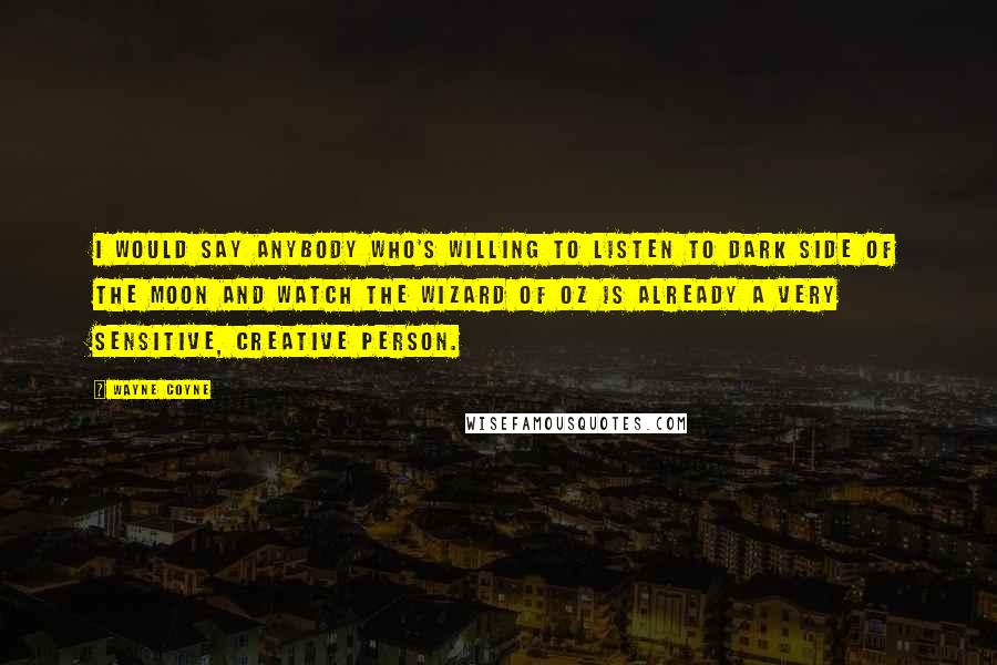 Wayne Coyne Quotes: I would say anybody who's willing to listen to Dark Side of the Moon and watch The Wizard of Oz is already a very sensitive, creative person.
