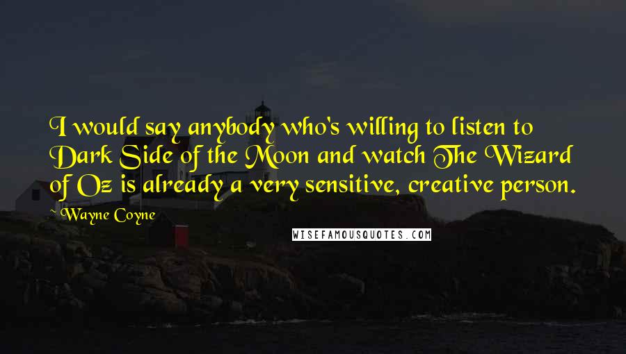 Wayne Coyne Quotes: I would say anybody who's willing to listen to Dark Side of the Moon and watch The Wizard of Oz is already a very sensitive, creative person.