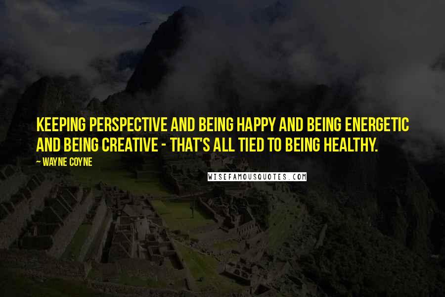 Wayne Coyne Quotes: Keeping perspective and being happy and being energetic and being creative - that's all tied to being healthy.