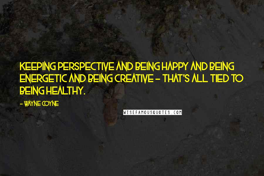 Wayne Coyne Quotes: Keeping perspective and being happy and being energetic and being creative - that's all tied to being healthy.