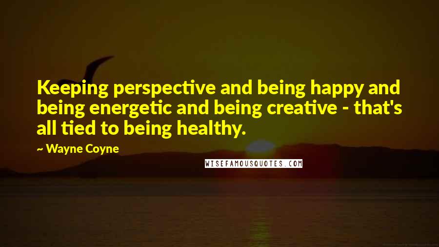 Wayne Coyne Quotes: Keeping perspective and being happy and being energetic and being creative - that's all tied to being healthy.