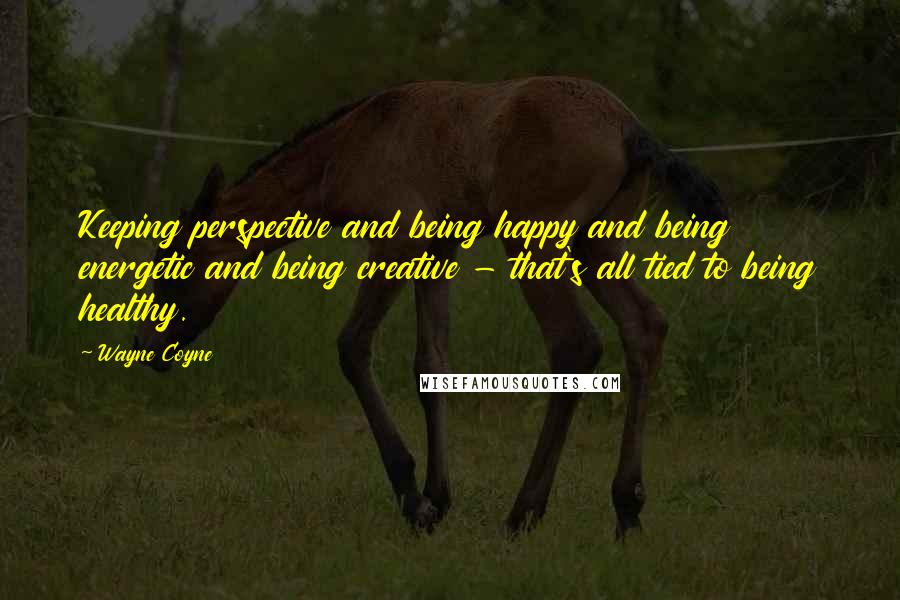 Wayne Coyne Quotes: Keeping perspective and being happy and being energetic and being creative - that's all tied to being healthy.