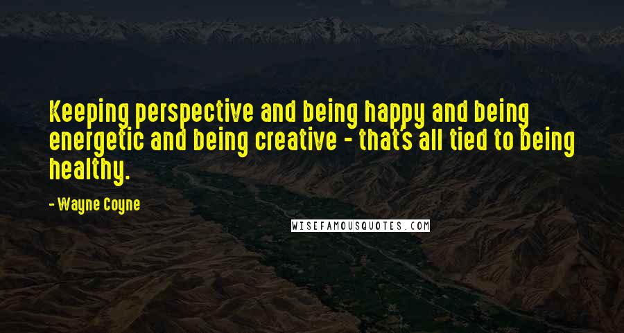 Wayne Coyne Quotes: Keeping perspective and being happy and being energetic and being creative - that's all tied to being healthy.