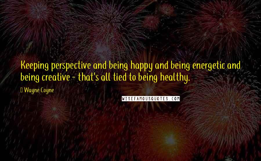 Wayne Coyne Quotes: Keeping perspective and being happy and being energetic and being creative - that's all tied to being healthy.