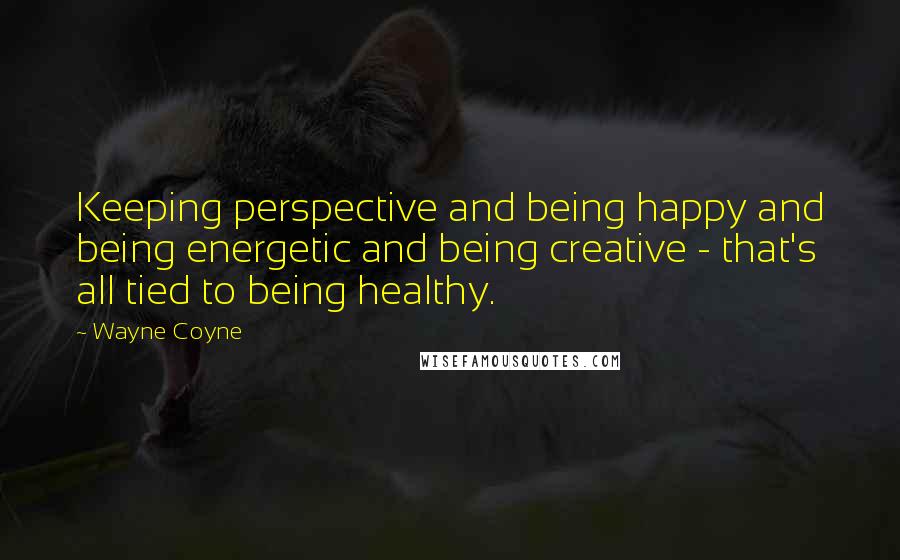 Wayne Coyne Quotes: Keeping perspective and being happy and being energetic and being creative - that's all tied to being healthy.