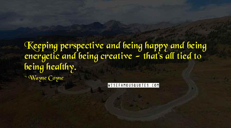 Wayne Coyne Quotes: Keeping perspective and being happy and being energetic and being creative - that's all tied to being healthy.