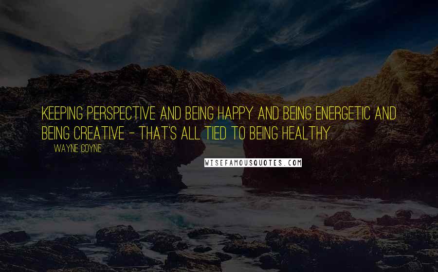 Wayne Coyne Quotes: Keeping perspective and being happy and being energetic and being creative - that's all tied to being healthy.