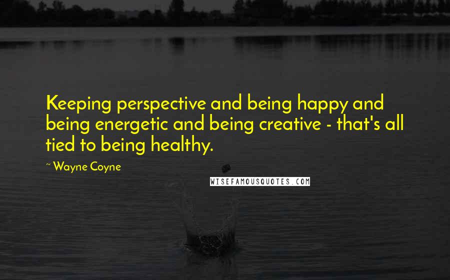 Wayne Coyne Quotes: Keeping perspective and being happy and being energetic and being creative - that's all tied to being healthy.