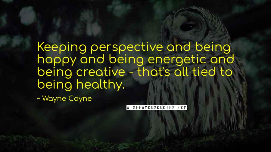 Wayne Coyne Quotes: Keeping perspective and being happy and being energetic and being creative - that's all tied to being healthy.