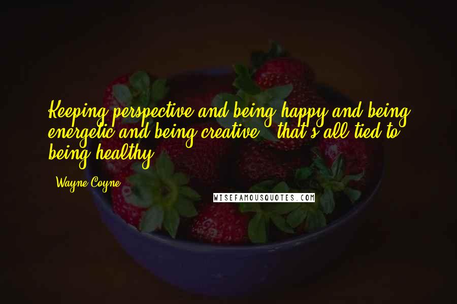 Wayne Coyne Quotes: Keeping perspective and being happy and being energetic and being creative - that's all tied to being healthy.