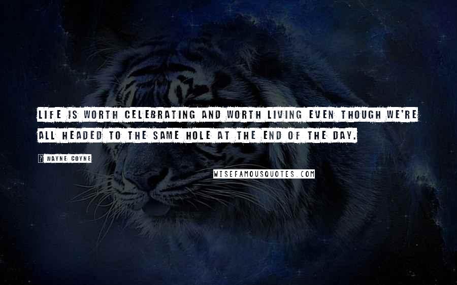 Wayne Coyne Quotes: Life is worth celebrating and worth living even though we're all headed to the same hole at the end of the day.