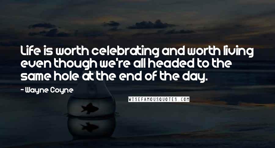 Wayne Coyne Quotes: Life is worth celebrating and worth living even though we're all headed to the same hole at the end of the day.