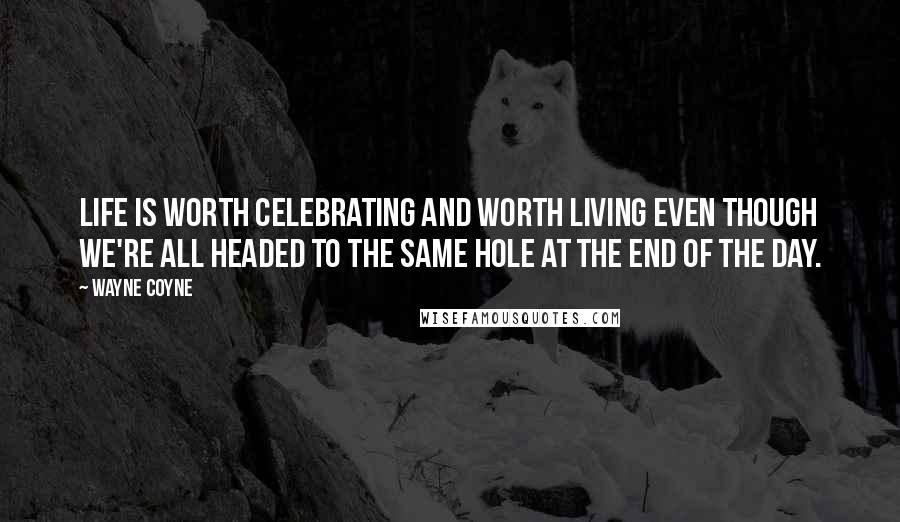 Wayne Coyne Quotes: Life is worth celebrating and worth living even though we're all headed to the same hole at the end of the day.