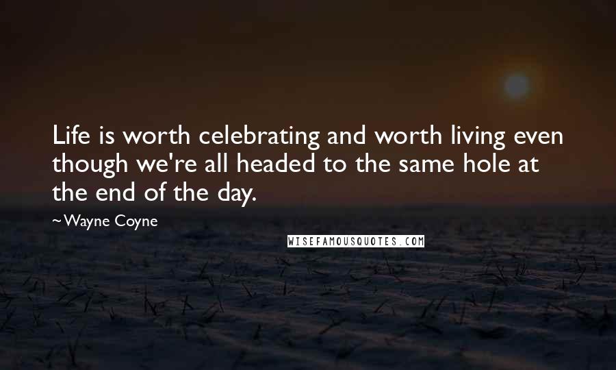 Wayne Coyne Quotes: Life is worth celebrating and worth living even though we're all headed to the same hole at the end of the day.