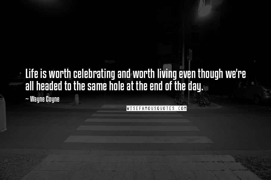 Wayne Coyne Quotes: Life is worth celebrating and worth living even though we're all headed to the same hole at the end of the day.