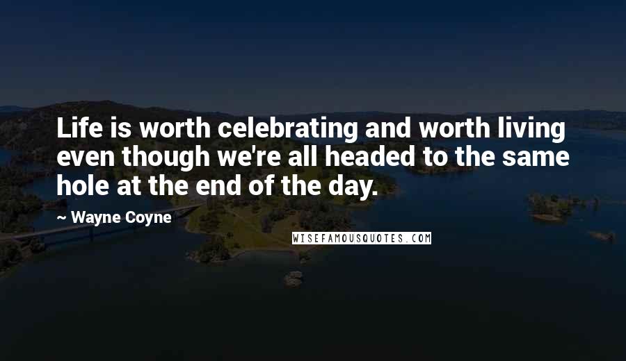 Wayne Coyne Quotes: Life is worth celebrating and worth living even though we're all headed to the same hole at the end of the day.