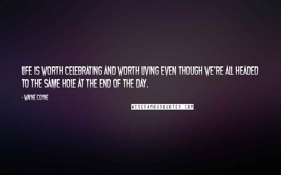 Wayne Coyne Quotes: Life is worth celebrating and worth living even though we're all headed to the same hole at the end of the day.