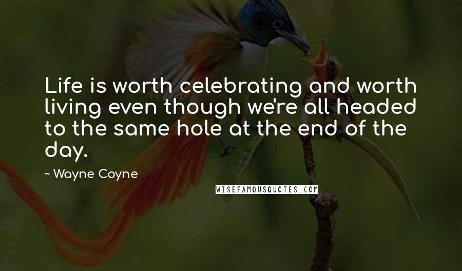 Wayne Coyne Quotes: Life is worth celebrating and worth living even though we're all headed to the same hole at the end of the day.