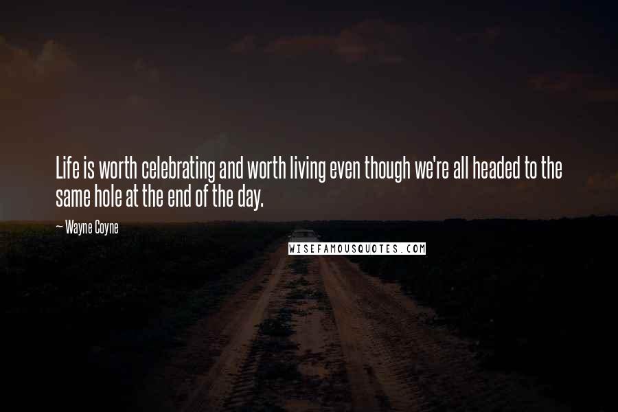 Wayne Coyne Quotes: Life is worth celebrating and worth living even though we're all headed to the same hole at the end of the day.