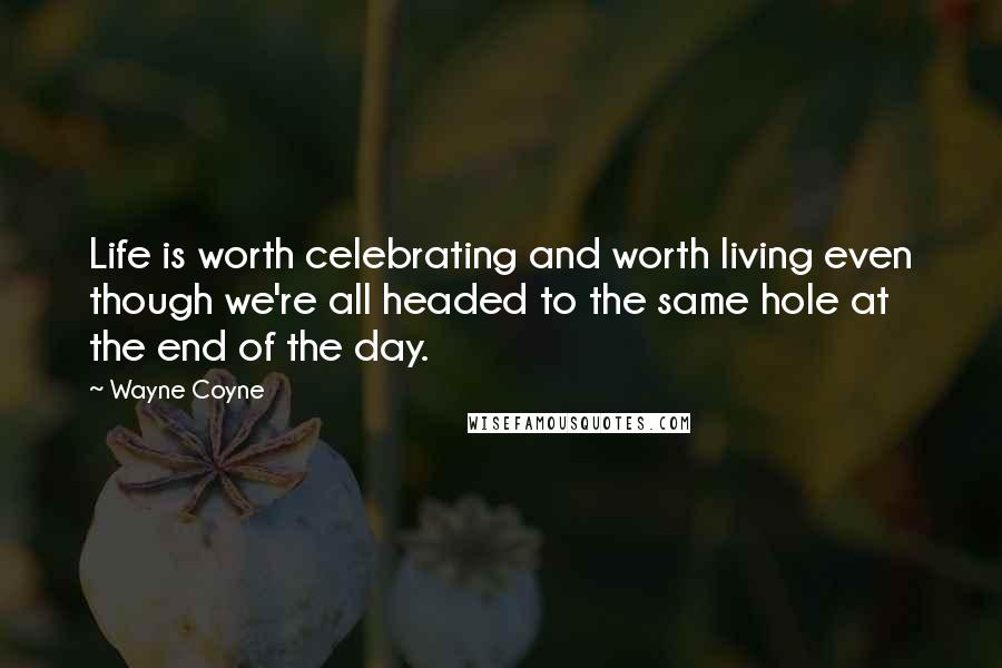 Wayne Coyne Quotes: Life is worth celebrating and worth living even though we're all headed to the same hole at the end of the day.