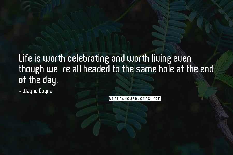 Wayne Coyne Quotes: Life is worth celebrating and worth living even though we're all headed to the same hole at the end of the day.