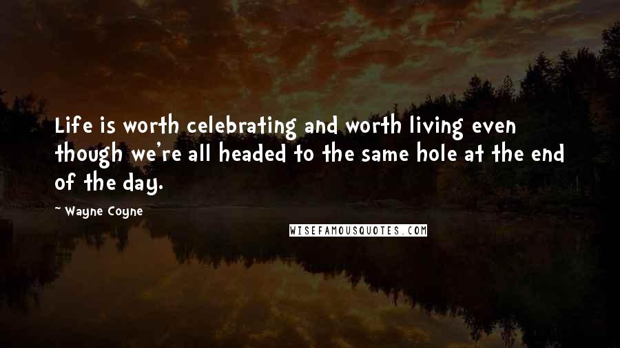 Wayne Coyne Quotes: Life is worth celebrating and worth living even though we're all headed to the same hole at the end of the day.