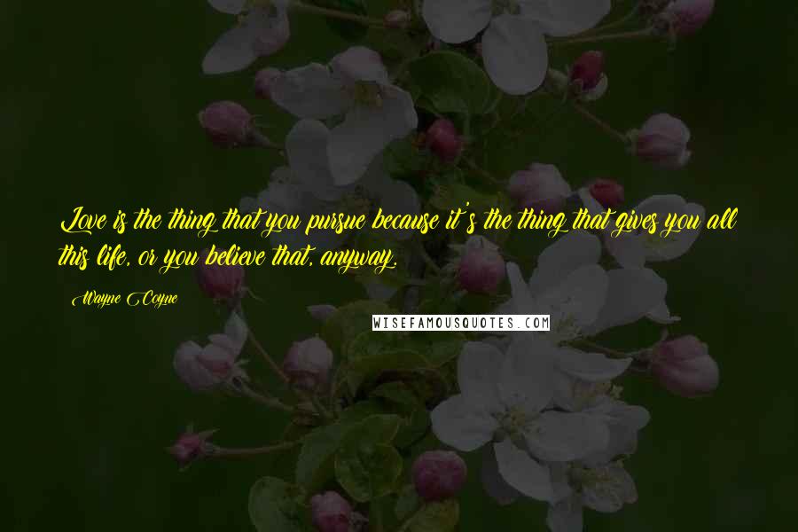 Wayne Coyne Quotes: Love is the thing that you pursue because it's the thing that gives you all this life, or you believe that, anyway.